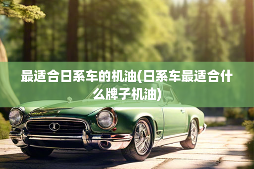 最适合日系车的机油(日系车最适合什么牌子机油)