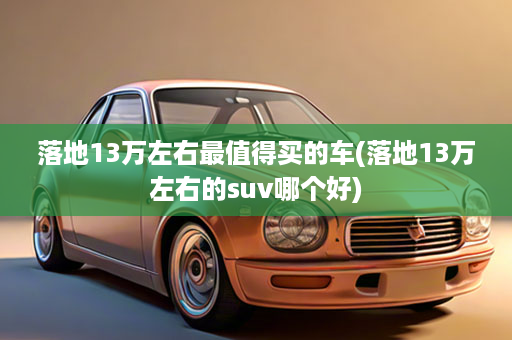 落地13万左右最值得买的车(落地13万左右的suv哪个好)