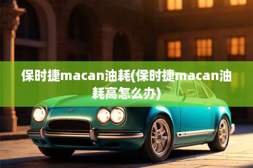 保时捷macan油耗(保时捷macan油耗高怎么办)