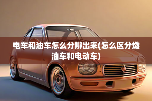 电车和油车怎么分辨出来(怎么区分燃油车和电动车)