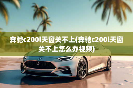 奔驰c200l天窗关不上(奔驰c200l天窗关不上怎么办视频)