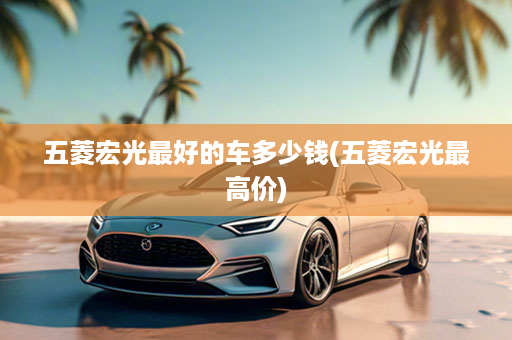 五菱宏光最好的车多少钱(五菱宏光最高价)