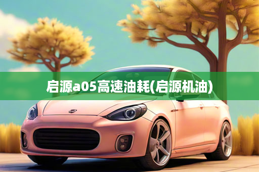 启源a05高速油耗(启源机油)