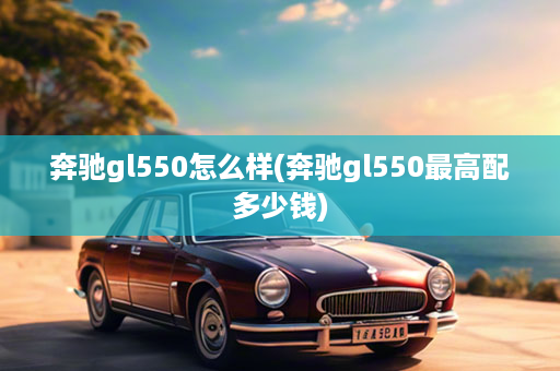 奔驰gl550怎么样(奔驰gl550最高配多少钱)