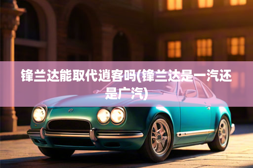 锋兰达能取代逍客吗(锋兰达是一汽还是广汽)