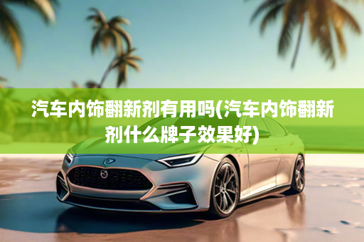汽车内饰翻新剂有用吗(汽车内饰翻新剂什么牌子效果好)