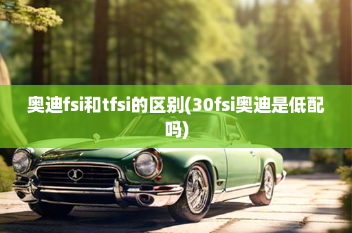 奥迪fsi和tfsi的区别(30fsi奥迪是低配吗)