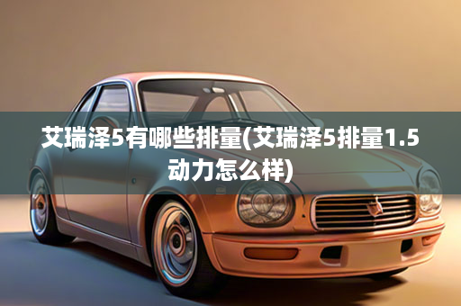 艾瑞泽5有哪些排量(艾瑞泽5排量1.5动力怎么样)