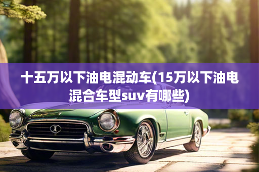 十五万以下油电混动车(15万以下油电混合车型suv有哪些)