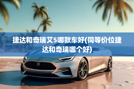 捷达和奇瑞艾5哪款车好(同等价位捷达和奇瑞哪个好)