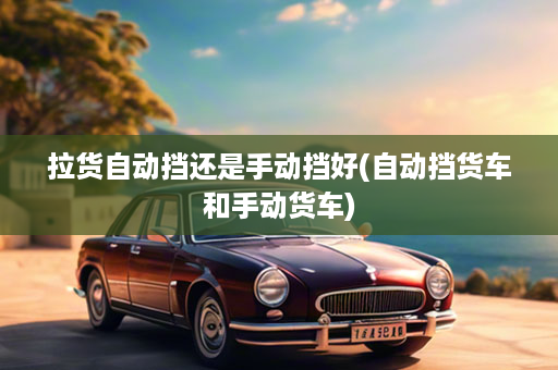 拉货自动挡还是手动挡好(自动挡货车和手动货车)