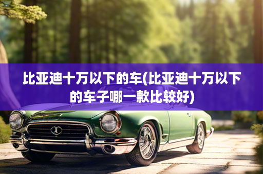比亚迪十万以下的车(比亚迪十万以下的车子哪一款比较好)