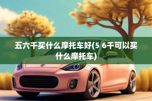 五六千买什么摩托车好(5 6千可以买什么摩托车)