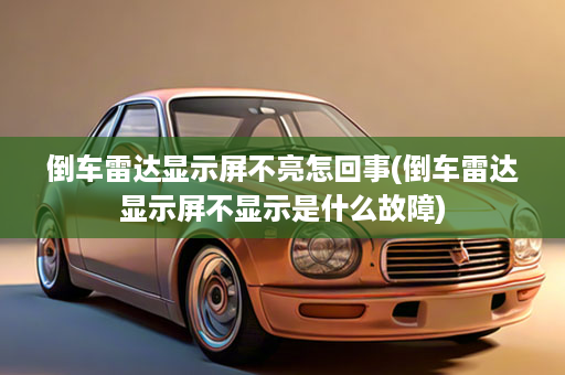 倒车雷达显示屏不亮怎回事(倒车雷达显示屏不显示是什么故障)