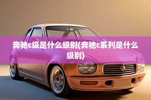 奔驰c级是什么级别(奔驰c系列是什么级别)