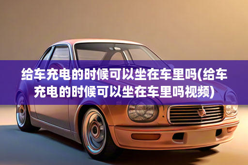 给车充电的时候可以坐在车里吗(给车充电的时候可以坐在车里吗视频)