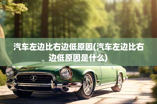 汽车左边比右边低原因(汽车左边比右边低原因是什么)