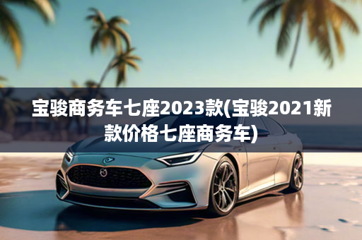 宝骏商务车七座2023款(宝骏2021新款价格七座商务车)