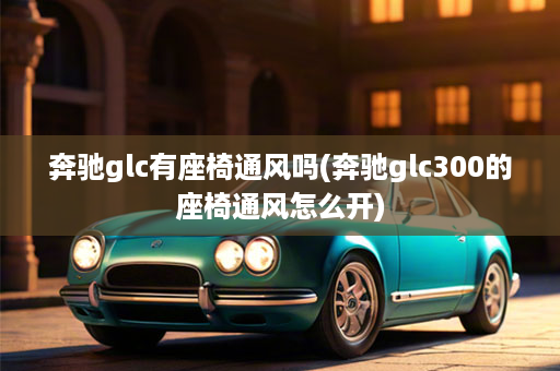 奔驰glc有座椅通风吗(奔驰glc300的座椅通风怎么开)