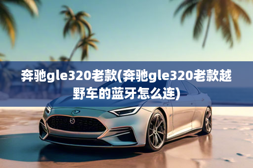 奔驰gle320老款(奔驰gle320老款越野车的蓝牙怎么连)