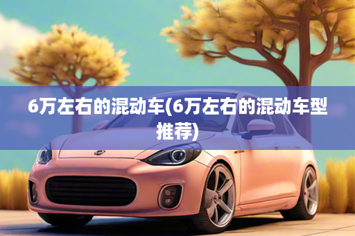 6万左右的混动车(6万左右的混动车型推荐)