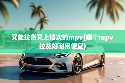 又能拉货又上档次的mpv(哪个mpv拉货好耐用便宜)