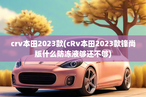 crv本田2023款(cRv本田2023款锋尚版什么防冻液够还不够)