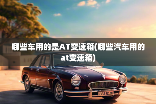 哪些车用的是AT变速箱(哪些汽车用的at变速箱)