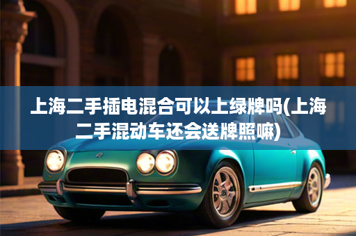 上海二手插电混合可以上绿牌吗(上海二手混动车还会送牌照嘛)