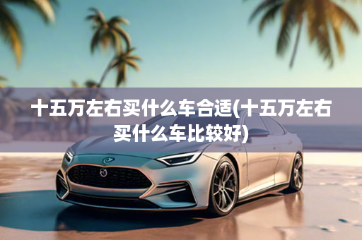 十五万左右买什么车合适(十五万左右买什么车比较好)
