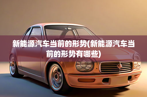 新能源汽车当前的形势(新能源汽车当前的形势有哪些)