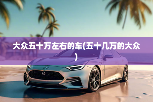 大众五十万左右的车(五十几万的大众)