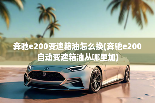 奔驰e200变速箱油怎么换(奔驰e200自动变速箱油从哪里加)