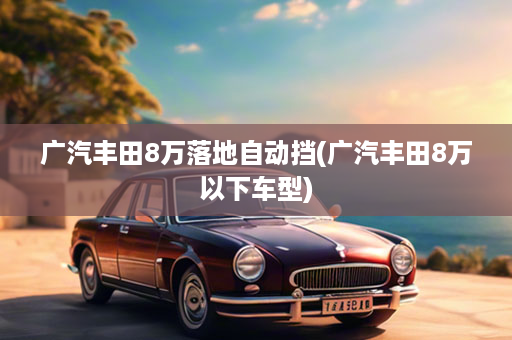 广汽丰田8万落地自动挡(广汽丰田8万以下车型)