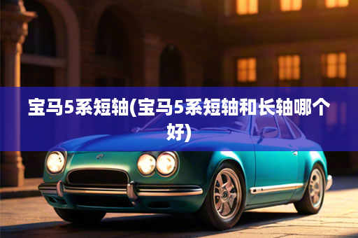 宝马5系短轴(宝马5系短轴和长轴哪个好)