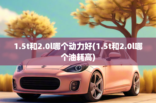 1.5t和2.0l哪个动力好(1.5t和2.0l哪个油耗高)