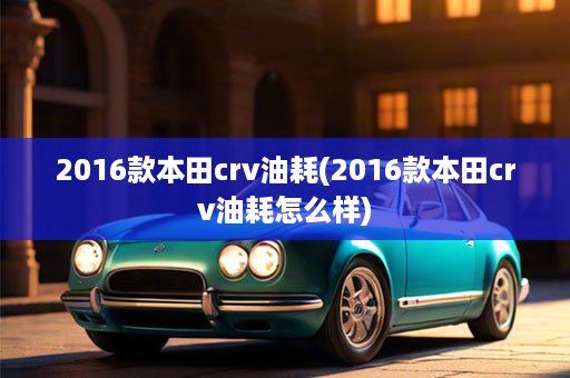 2016款本田crv油耗(2016款本田crv油耗怎么样)