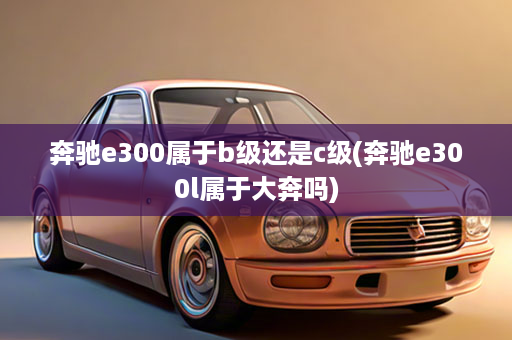 奔驰e300属于b级还是c级(奔驰e300l属于大奔吗)