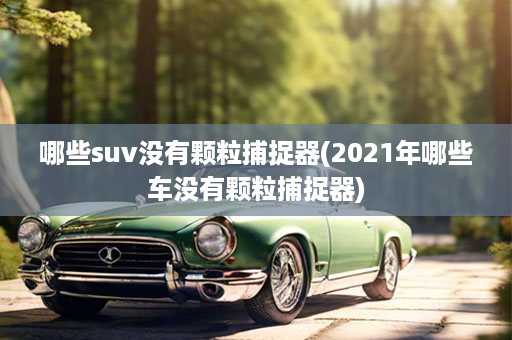 哪些suv没有颗粒捕捉器(2021年哪些车没有颗粒捕捉器)