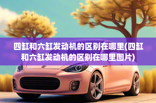 四缸和六缸发动机的区别在哪里(四缸和六缸发动机的区别在哪里图片)