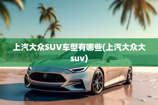 上汽大众SUV车型有哪些(上汽大众大suv)
