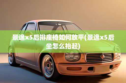 景逸x5后排座椅如何放平(景逸x5后坐怎么抬起)