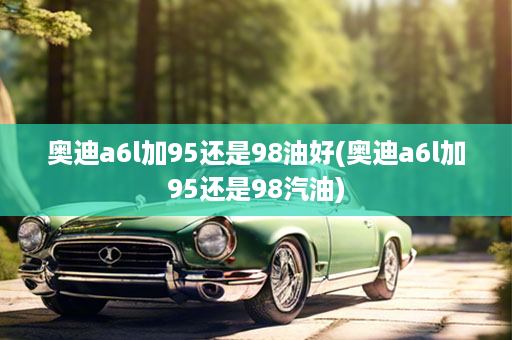 奥迪a6l加95还是98油好(奥迪a6l加95还是98汽油)