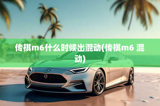传祺m6什么时候出混动(传祺m6 混动)