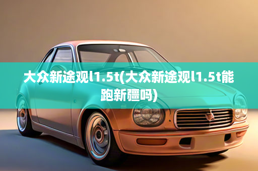 大众新途观l1.5t(大众新途观l1.5t能跑新疆吗)