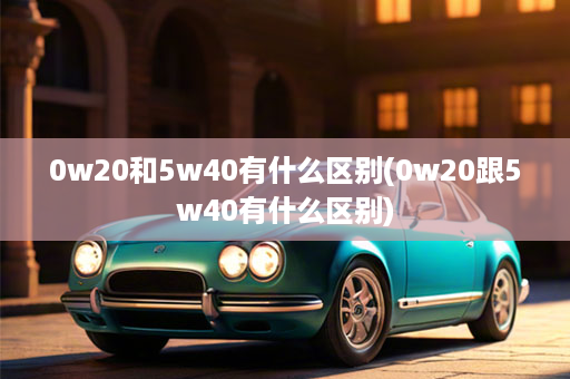 0w20和5w40有什么区别(0w20跟5w40有什么区别)