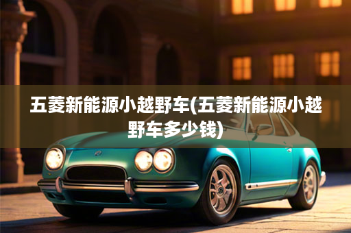 五菱新能源小越野车(五菱新能源小越野车多少钱)
