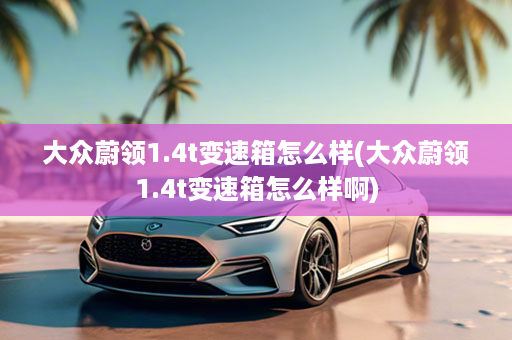大众蔚领1.4t变速箱怎么样(大众蔚领1.4t变速箱怎么样啊)