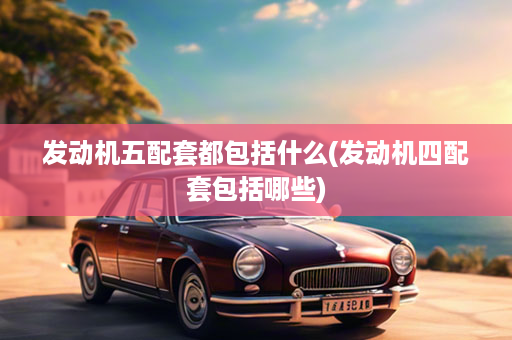 发动机五配套都包括什么(发动机四配套包括哪些)