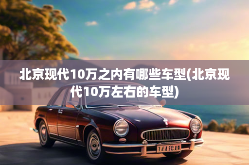 北京现代10万之内有哪些车型(北京现代10万左右的车型)